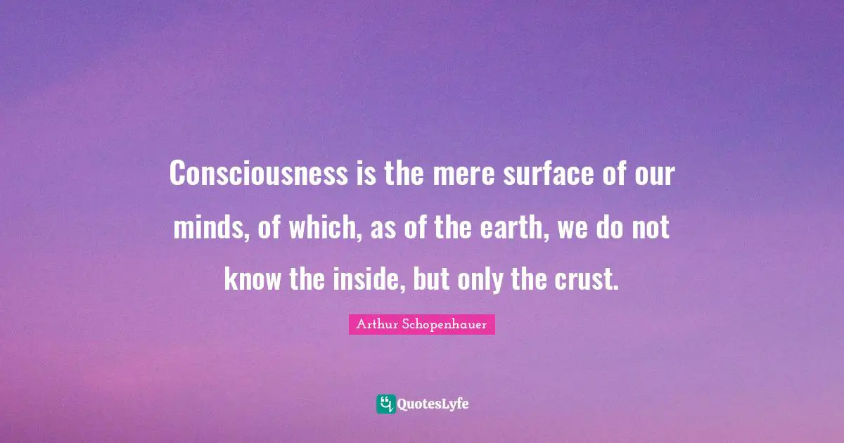 Consciousness is the mere surface of our minds, of which, as of the earth, we do not know the inside, but only the crust.