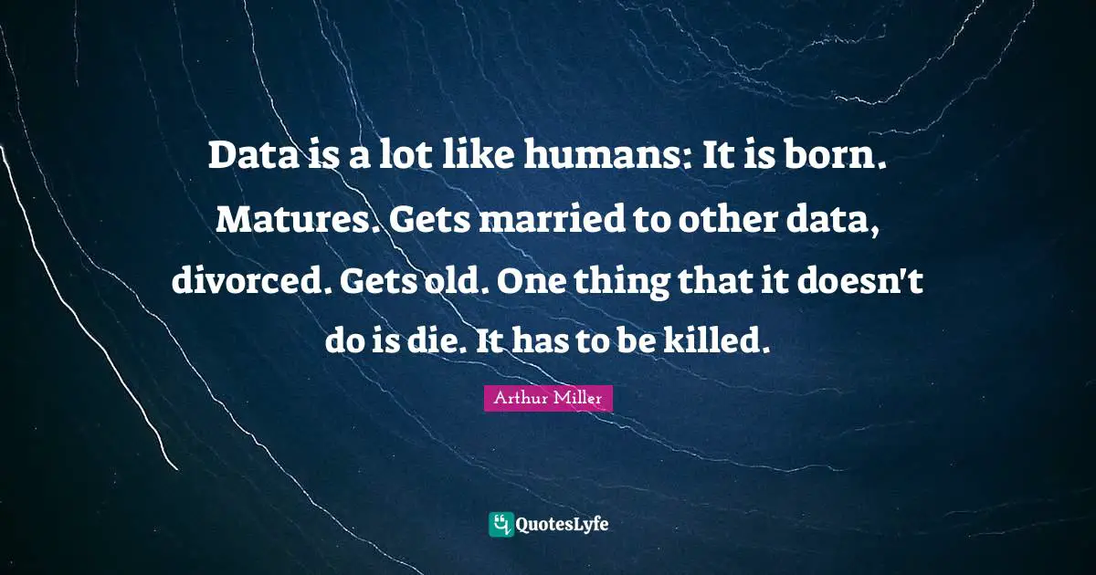 Data is a lot like humans: It is born. Matures. Gets married to other data, divorced. Gets old. One thing that it doesn't do is die. It has to be killed.