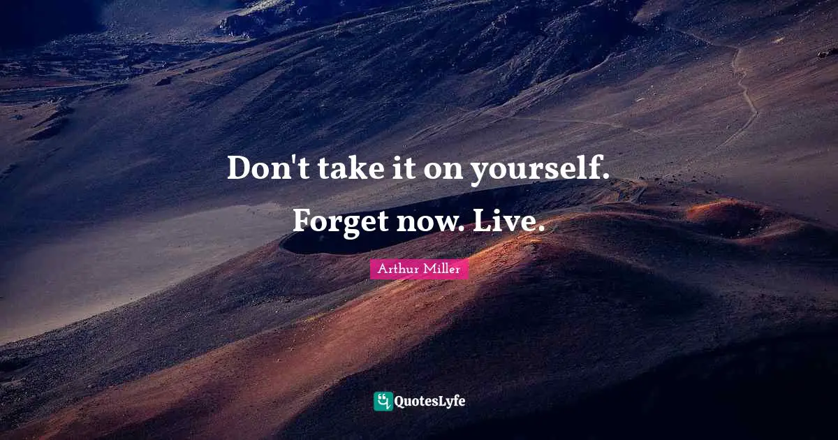 Don't take it on yourself. Forget now. Live.