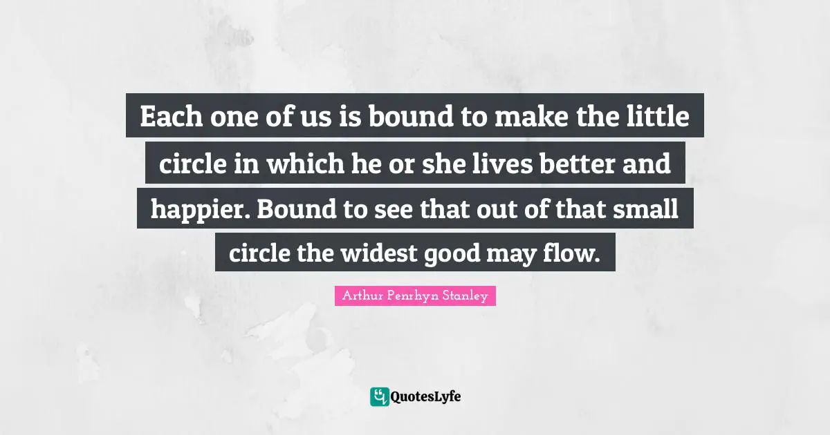 Each one of us is bound to make the little circle in which he or she lives better and happier. Bound to see that out of that small circle the widest good may flow.