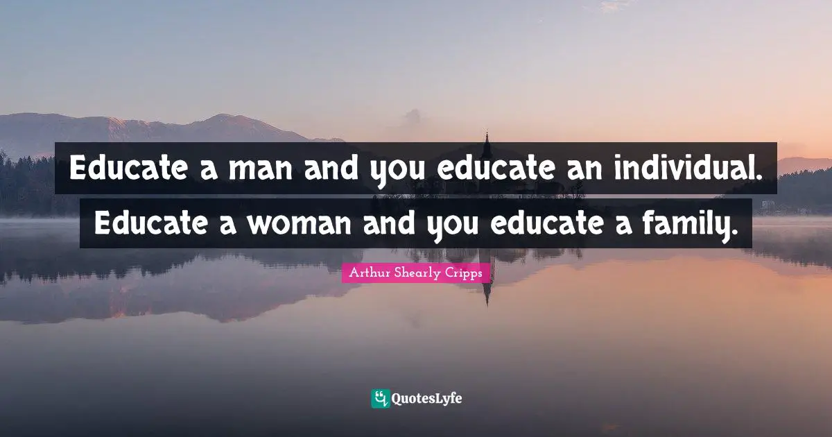 Educate a man and you educate an individual. Educate a woman and you educate a family.