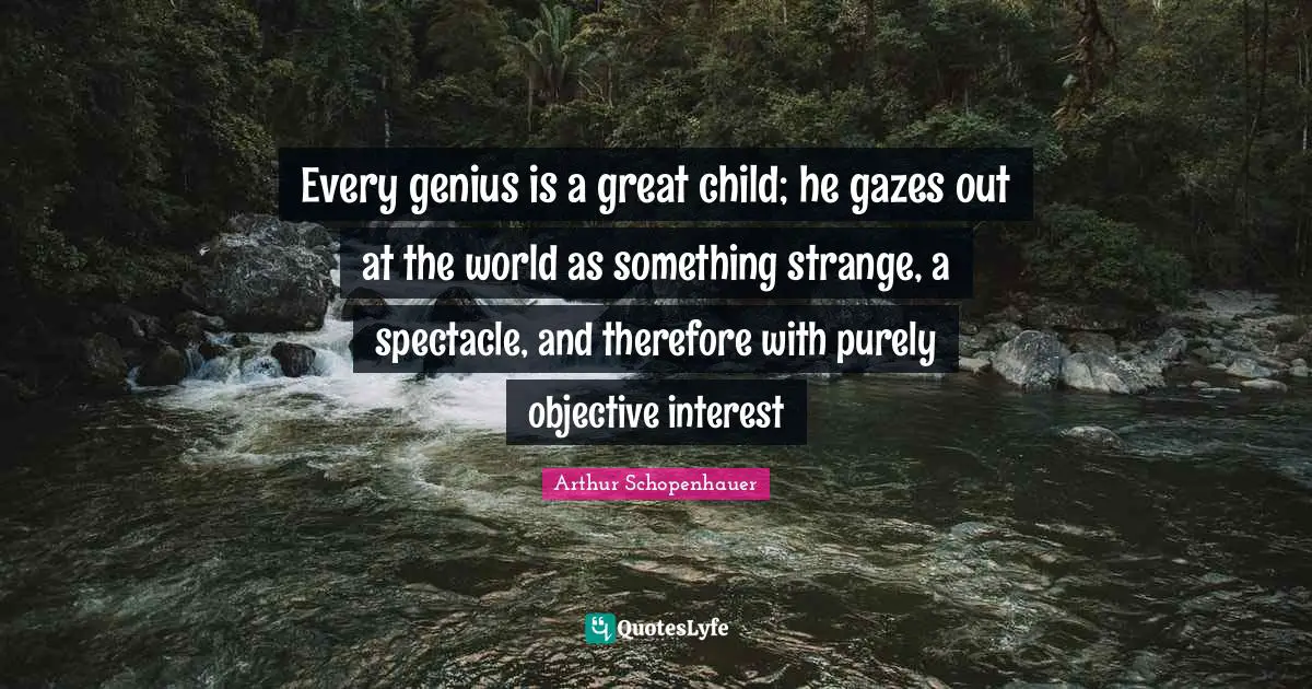 Every genius is a great child; he gazes out at the world as something strange, a spectacle, and therefore with purely objective interest