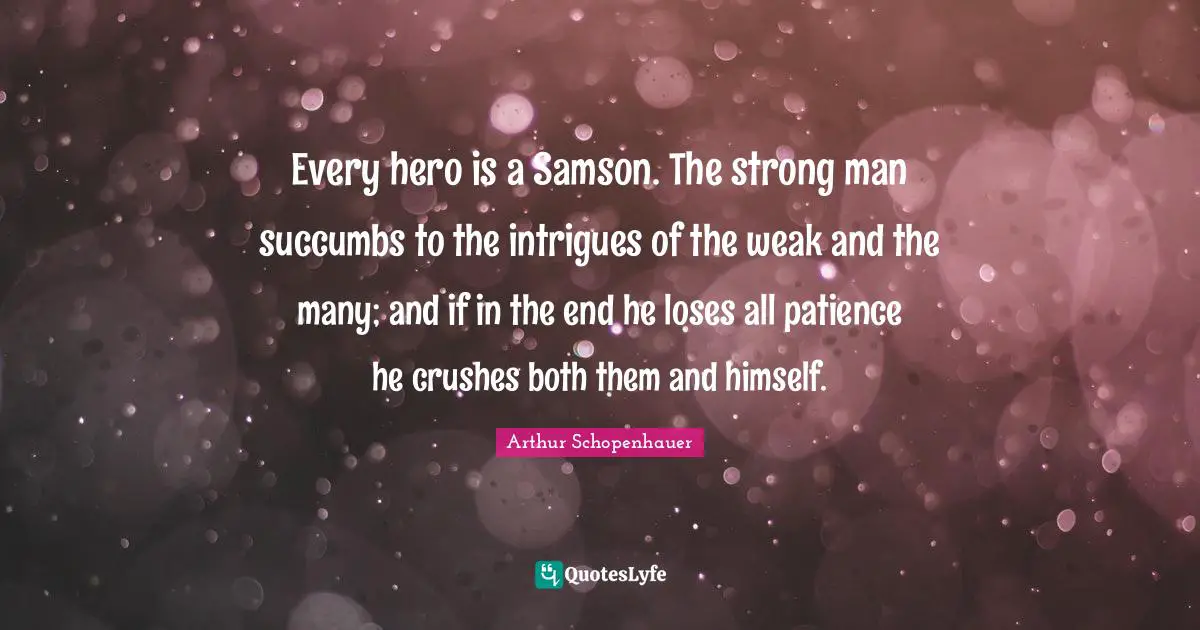 Every hero is a Samson. The strong man succumbs to the intrigues of the weak and the many; and if in the end he loses all patience he crushes both them and himself.