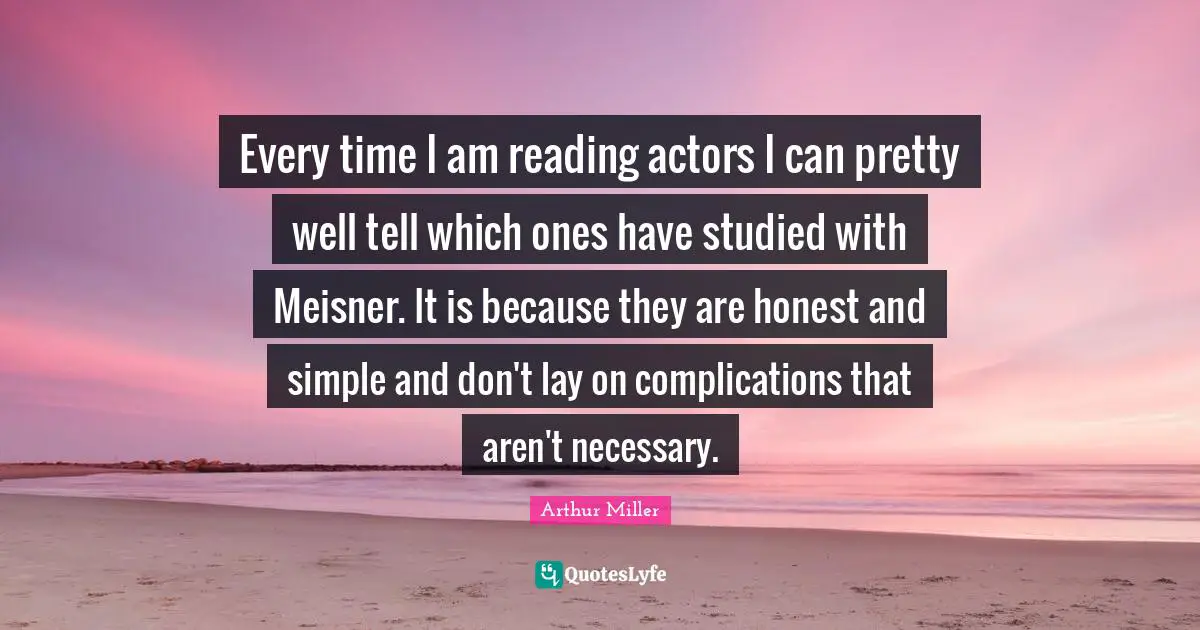 Every time I am reading actors I can pretty well tell which ones have studied with Meisner. It is because they are honest and simple and don't lay on complications that aren't necessary.