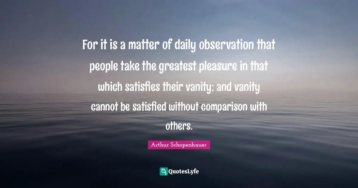 For it is a matter of daily observation that people take the greatest pleasure in that which satisfies their vanity; and vanity cannot be satisfied without comparison with others.