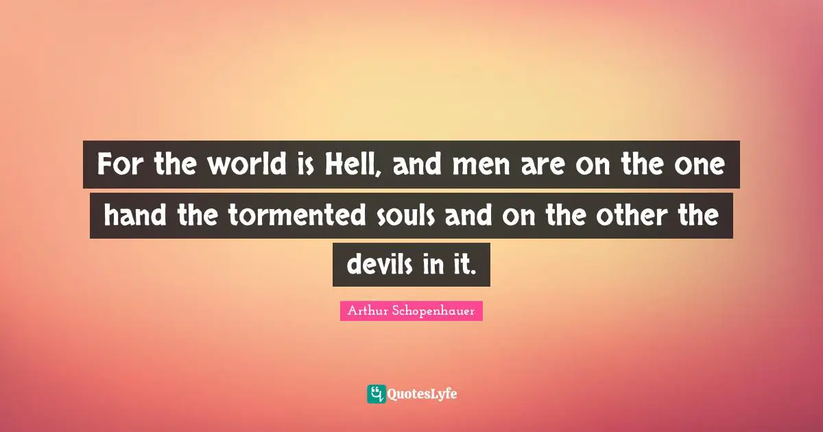For the world is Hell, and men are on the one hand the tormented souls and on the other the devils in it.