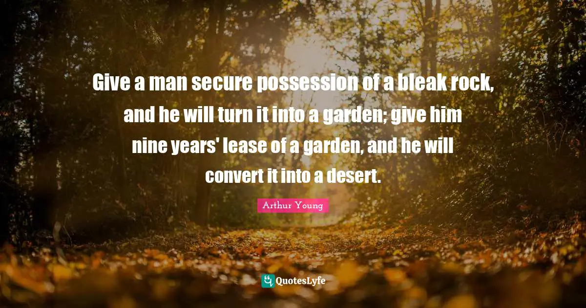 Give a man secure possession of a bleak rock, and he will turn it into a garden; give him nine years' lease of a garden, and he will convert it into a desert.