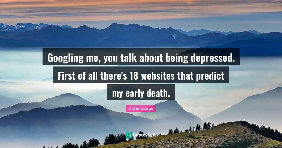 Googling me, you talk about being depressed. First of all there's 18 websites that predict my early death.