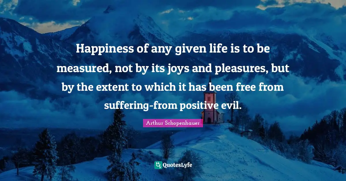 Happiness of any given life is to be measured, not by its joys and pleasures, but by the extent to which it has been free from suffering-from positive evil.