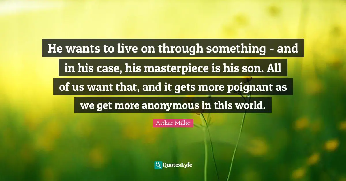 He wants to live on through something - and in his case, his masterpiece is his son. All of us want that, and it gets more poignant as we get more anonymous in this world.