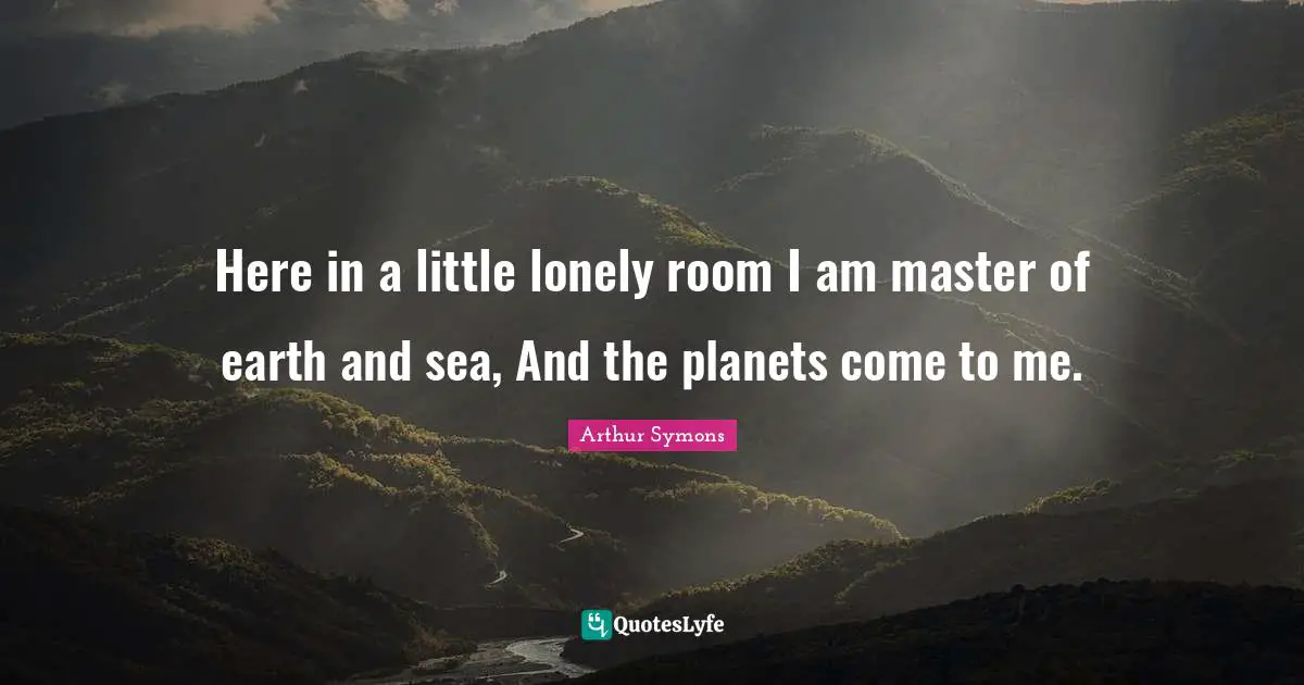 Here in a little lonely room I am master of earth and sea, And the planets come to me.