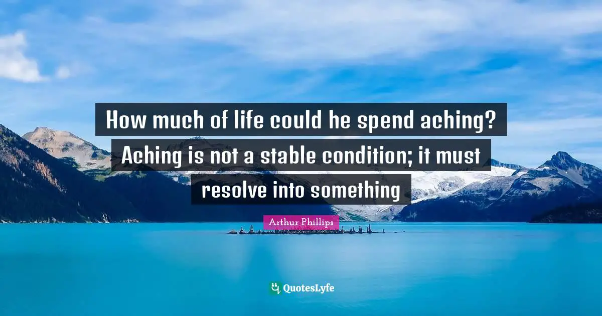 How much of life could he spend aching? Aching is not a stable condition; it must resolve into something