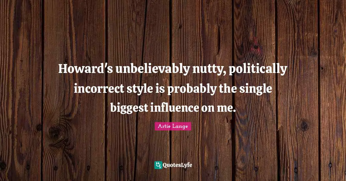 Howard's unbelievably nutty, politically incorrect style is probably the single biggest influence on me.