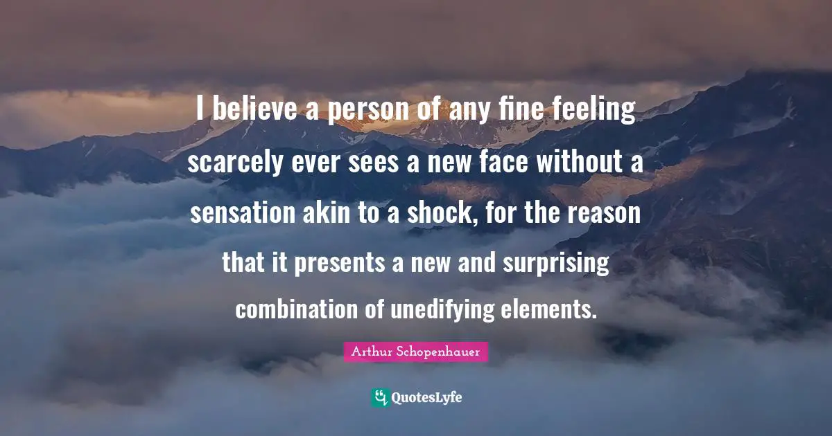 Schopenhauer Quotes: "I believe a person of any fine feeling scarcely ever sees a new face without a sensation akin to a shock, for the reason that it presents a new and surprising combination of unedifying elements."