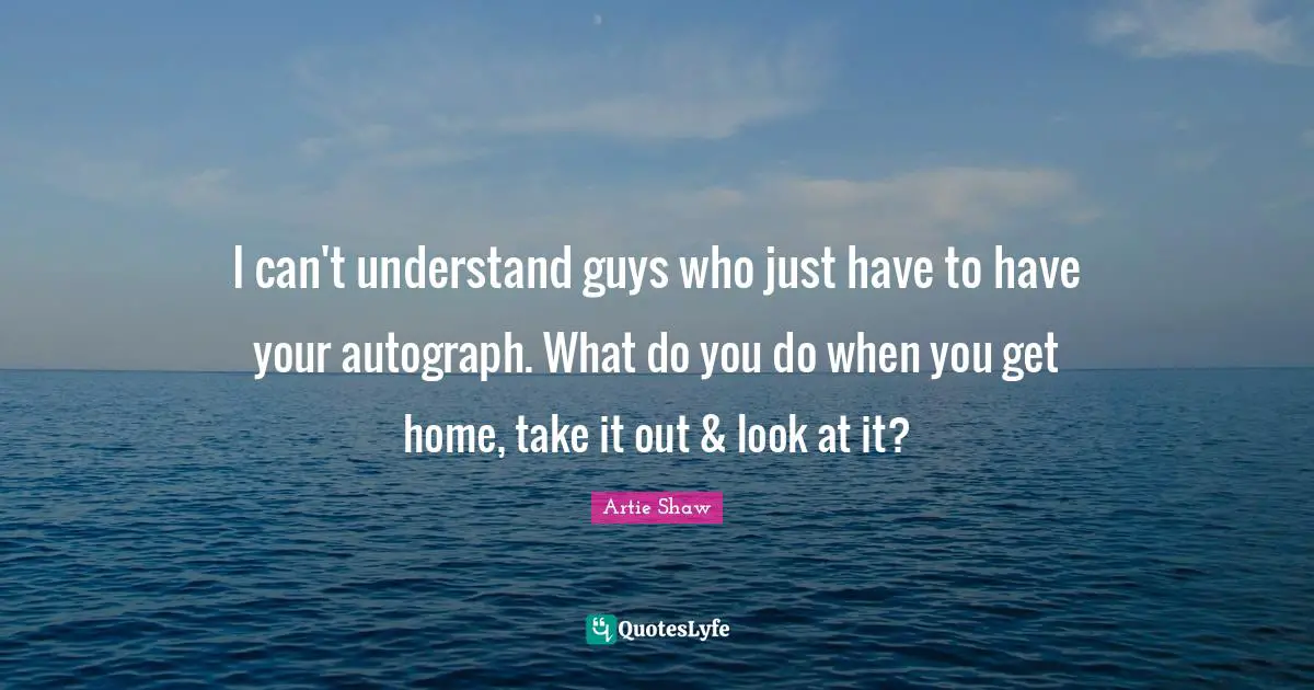 Artie Shaw Quotes: "I can't understand guys who just have to have your autograph. What do you do when you get home, take it out & look at it?"