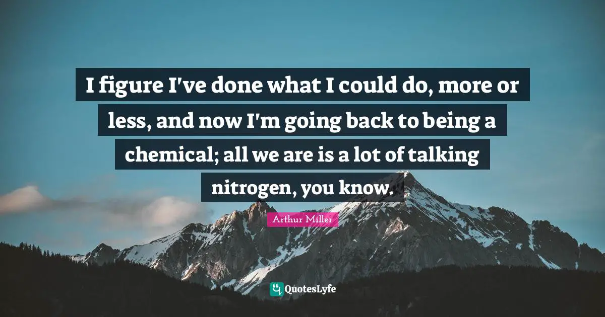 I figure I've done what I could do, more or less, and now I'm going back to being a chemical; all we are is a lot of talking nitrogen, you know.