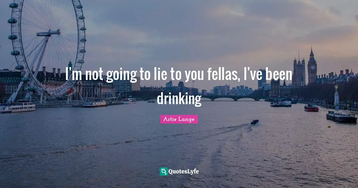 I'm not going to lie to you fellas, I've been drinking