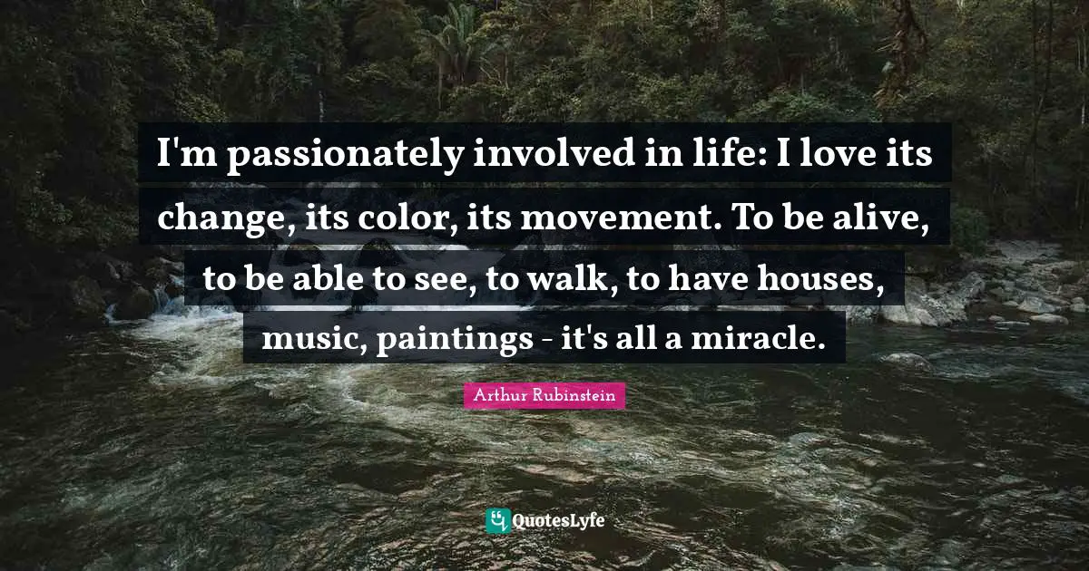 I'm passionately involved in life: I love its change, its color, its movement. To be alive, to be able to see, to walk, to have houses, music, paintings - it's all a miracle.