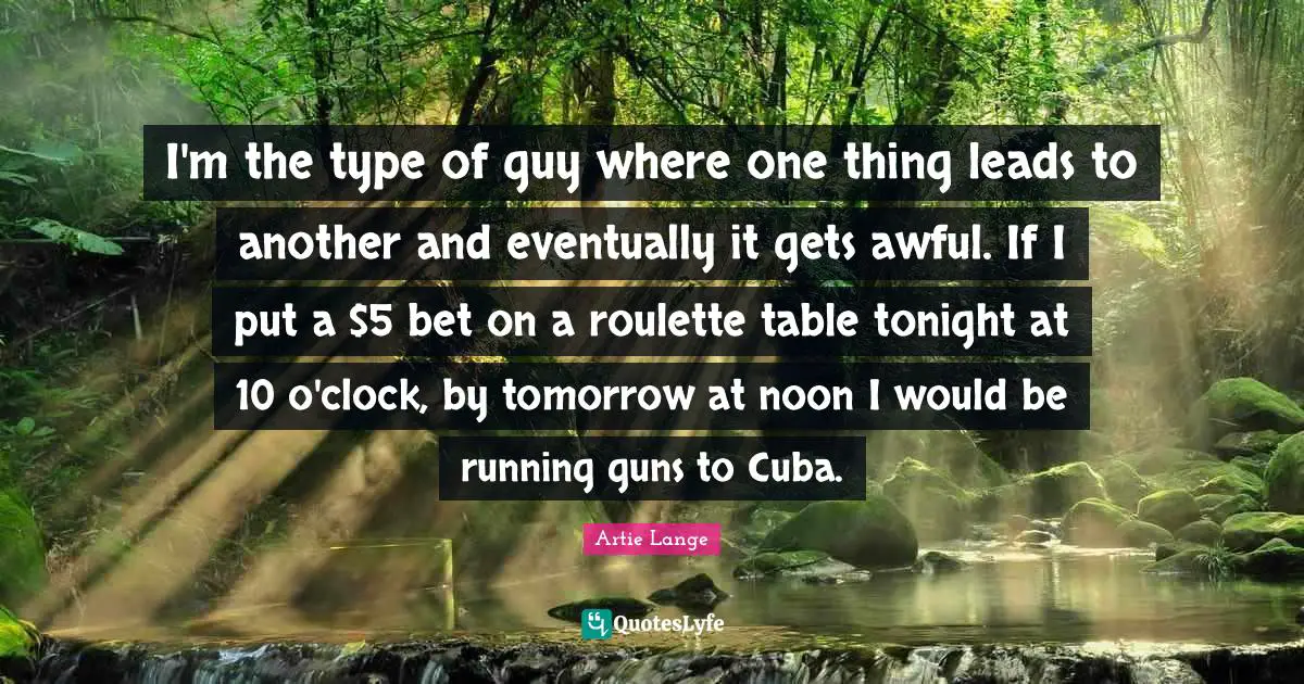I'm the type of guy where one thing leads to another and eventually it gets awful. If I put a $5 bet on a roulette table tonight at 10 o'clock, by tomorrow at noon I would be running guns to Cuba.