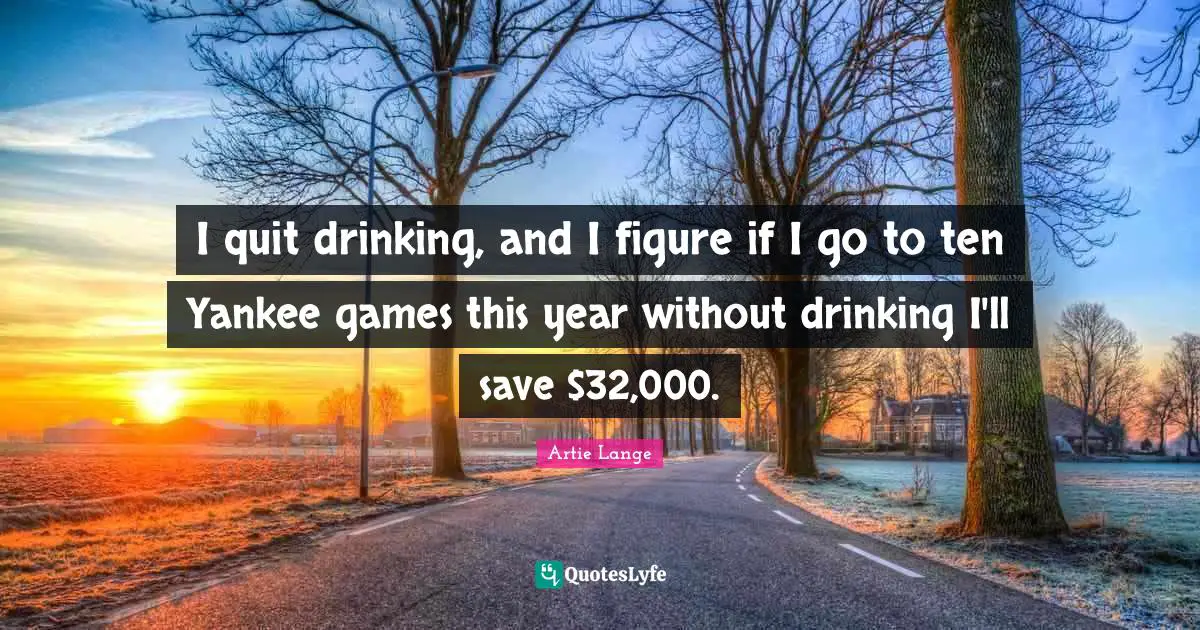 I quit drinking, and I figure if I go to ten Yankee games this year without drinking I'll save $32,000.