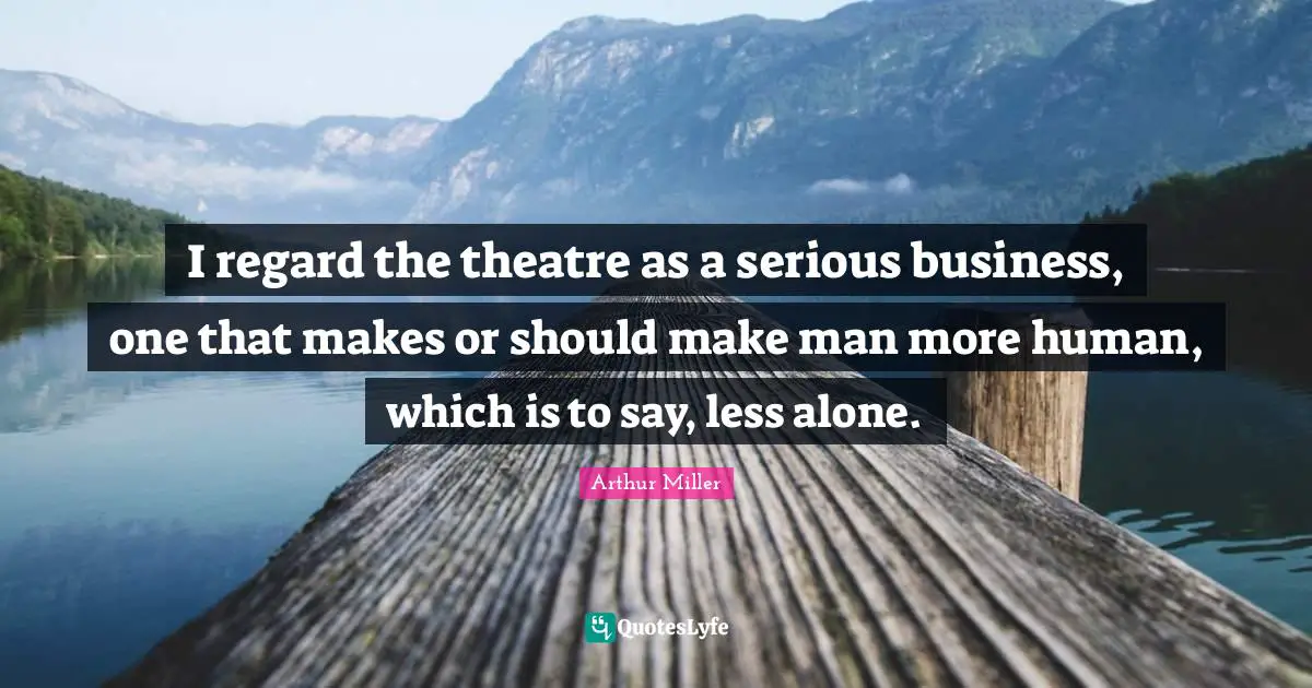 I regard the theatre as a serious business, one that makes or should make man more human, which is to say, less alone.