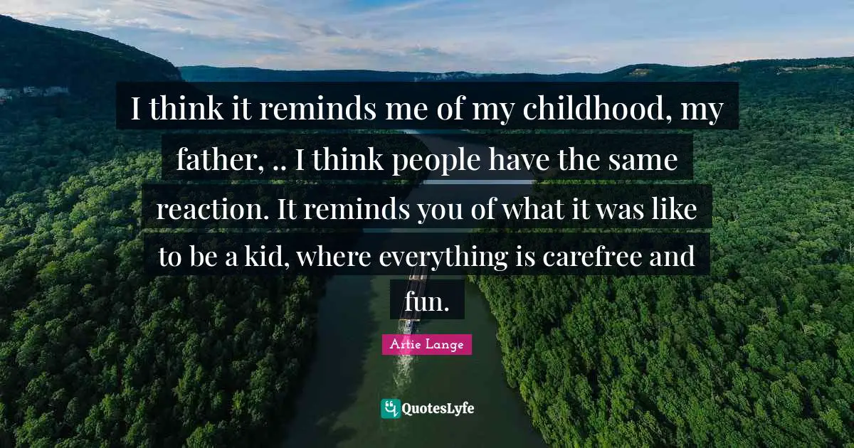 I think it reminds me of my childhood, my father, .. I think people have the same reaction. It reminds you of what it was like to be a kid, where everything is carefree and fun.