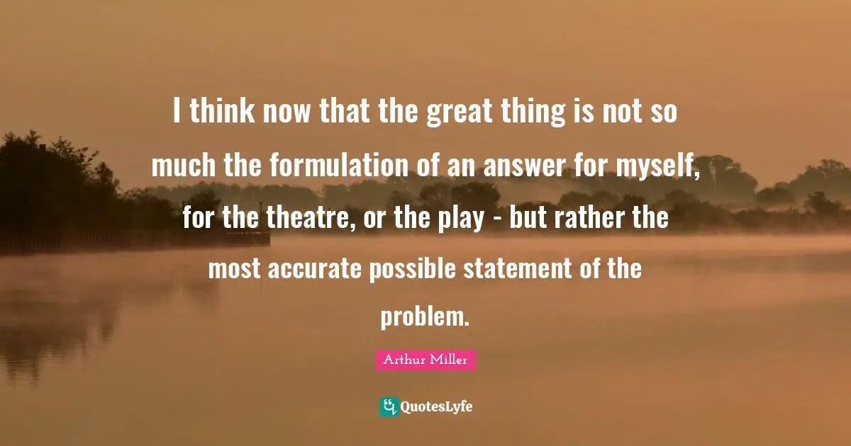 I think now that the great thing is not so much the formulation of an answer for myself, for the theatre, or the play - but rather the most accurate possible statement of the problem.