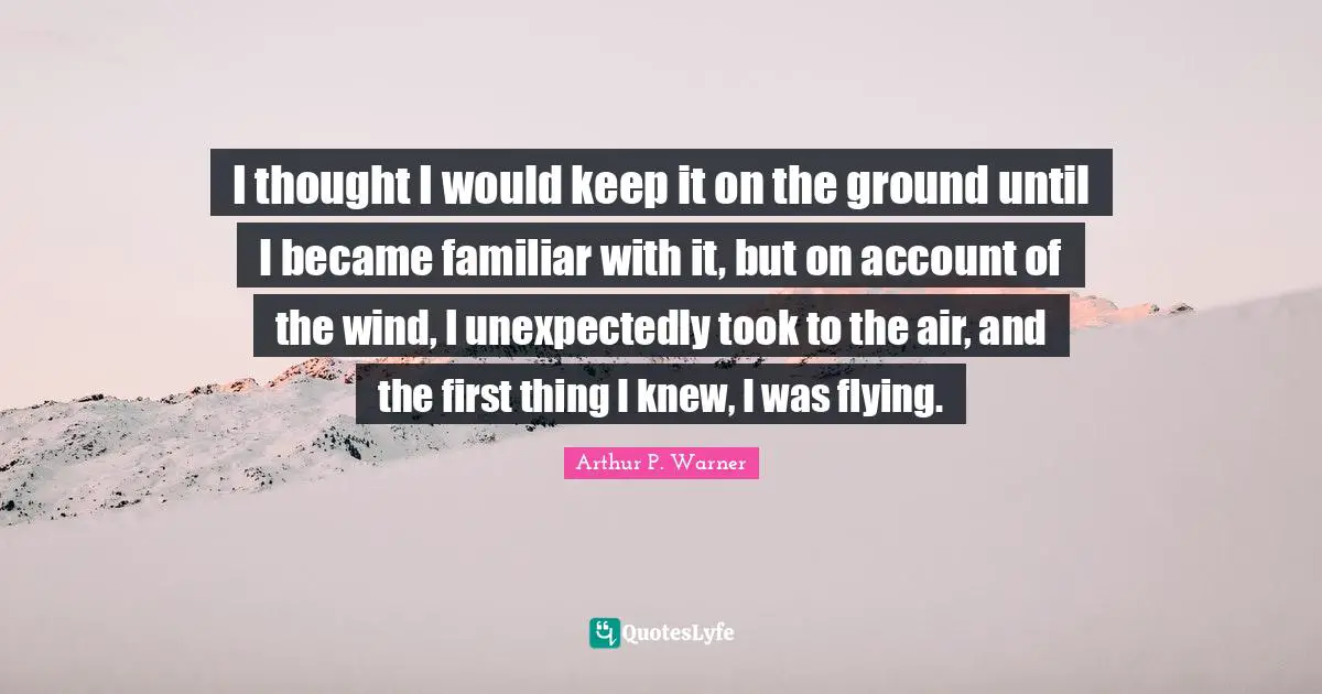 I thought I would keep it on the ground until I became familiar with it, but on account of the wind, I unexpectedly took to the air, and the first thing I knew, I was flying.