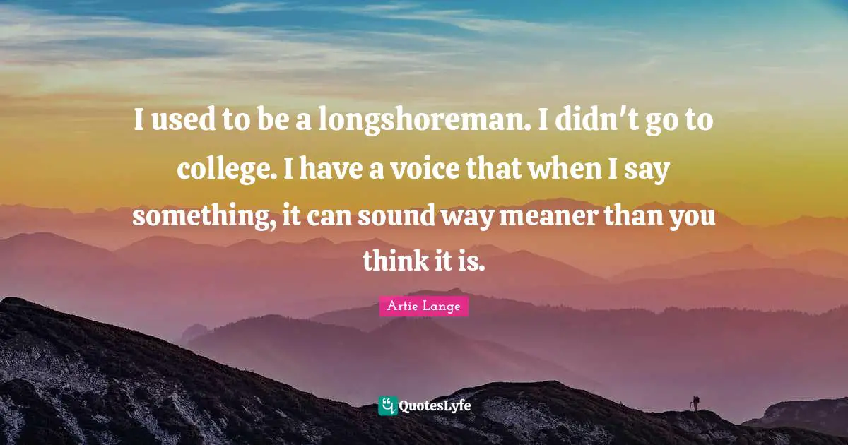 I used to be a longshoreman. I didn't go to college. I have a voice that when I say something, it can sound way meaner than you think it is.