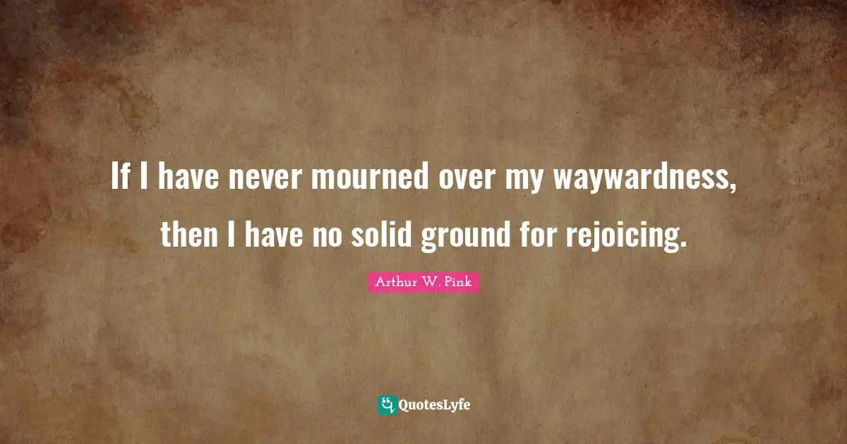 Arthur W. Pink Quotes: If I have never mourned over my waywardness, then I have no solid ground for rejoicing.