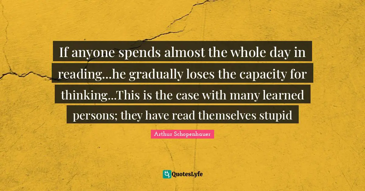 Arthur Schopenhauer Quotes: "If anyone spends almost the whole day in reading...he gradually loses the capacity for thinking...This is the case with many learned persons; they have read themselves stupid"