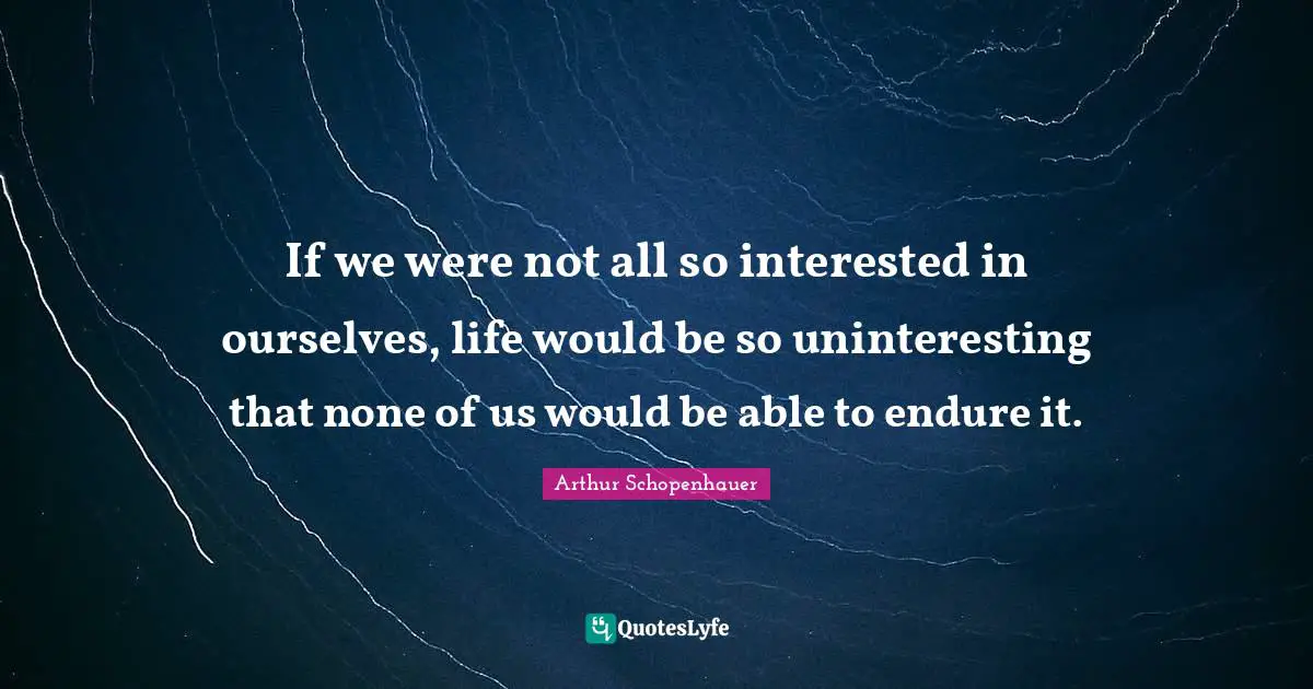 If we were not all so interested in ourselves, life would be so uninteresting that none of us would be able to endure it.