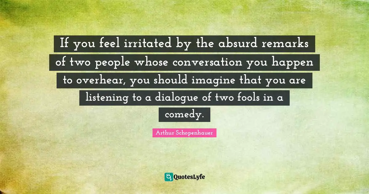 If you feel irritated by the absurd remarks of two people whose conversation you happen to overhear, you should imagine that you are listening to a dialogue of two fools in a comedy.