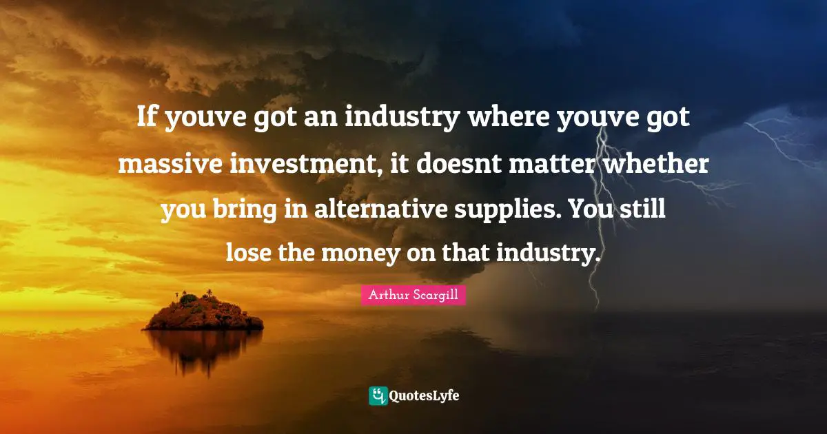 If youve got an industry where youve got massive investment, it doesnt matter whether you bring in alternative supplies. You still lose the money on that industry.