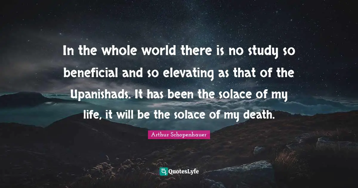 Arthur Schopenhauer Quotes: "In the whole world there is no study so beneficial and so elevating as that of the Upanishads. It has been the solace of my life, it will be the solace of my death."