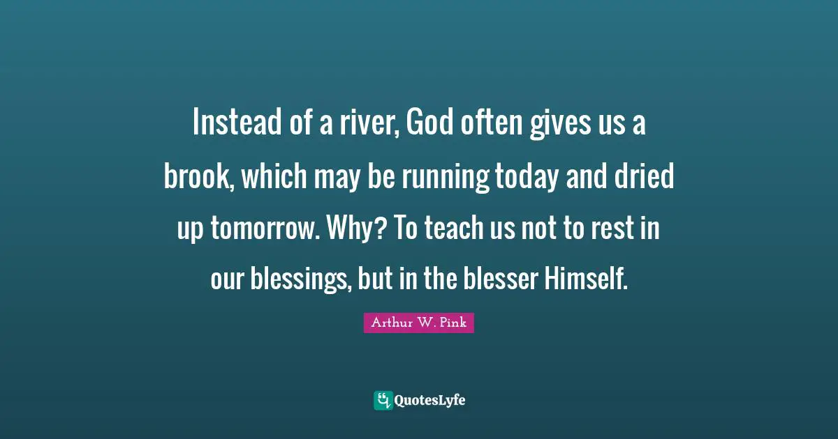 Arthur W. Pink Quotes: Instead of a river, God often gives us a brook, which may be running today and dried up tomorrow. Why? To teach us not to rest in our blessings, but in the blesser Himself.