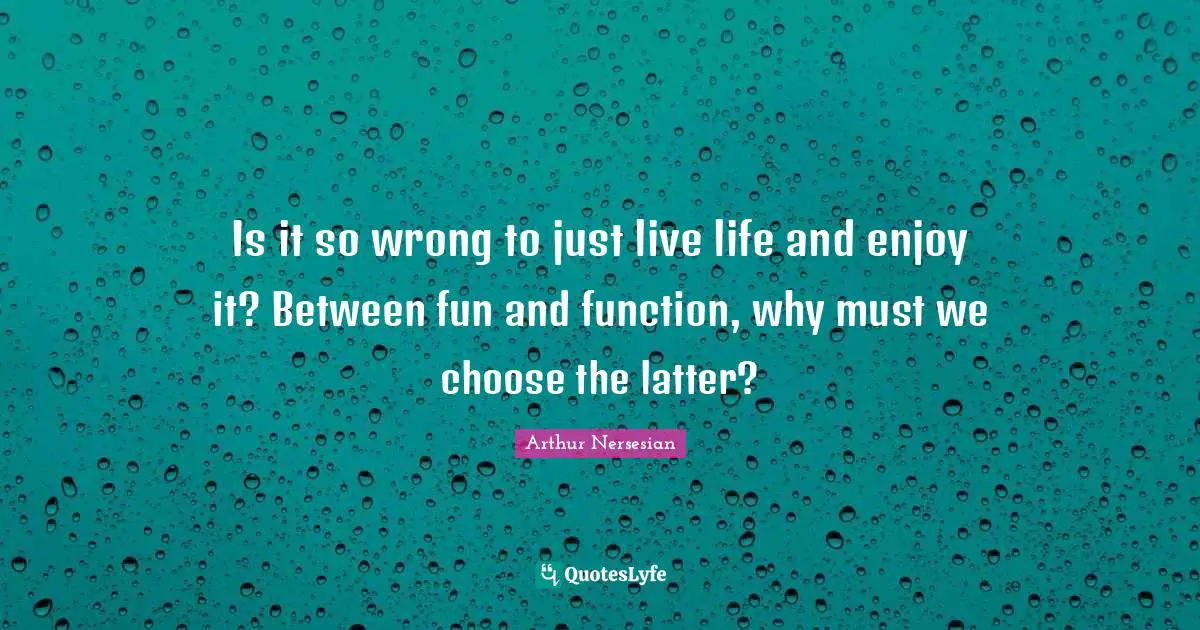 Is it so wrong to just live life and enjoy it? Between fun and function, why must we choose the latter?