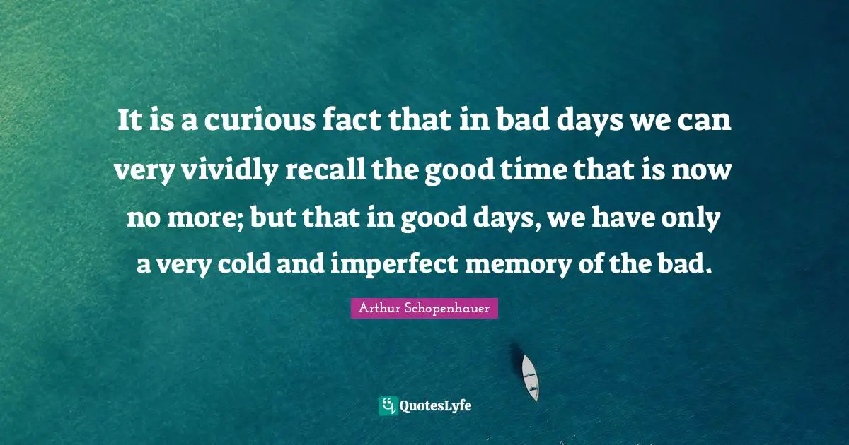 It is a curious fact that in bad days we can very vividly recall the good time that is now no more; but that in good days, we have only a very cold and imperfect memory of the bad.