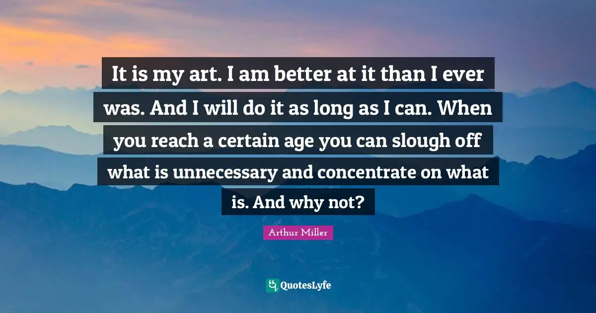 It is my art. I am better at it than I ever was. And I will do it as long as I can. When you reach a certain age you can slough off what is unnecessary and concentrate on what is. And why not?
