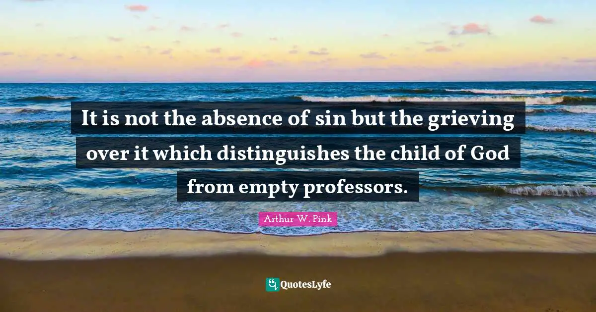 Arthur W. Pink Quotes: It is not the absence of sin but the grieving over it which distinguishes the child of God from empty professors.