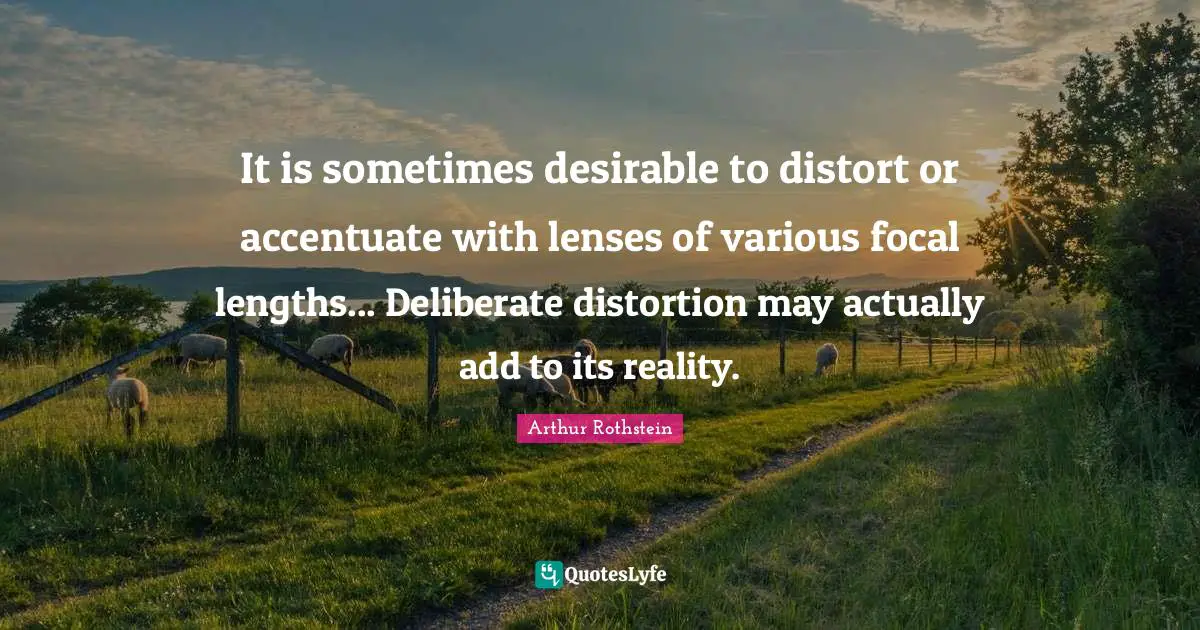 Arthur Rothstein Quotes: "It is sometimes desirable to distort or accentuate with lenses of various focal lengths... Deliberate distortion may actually add to its reality."