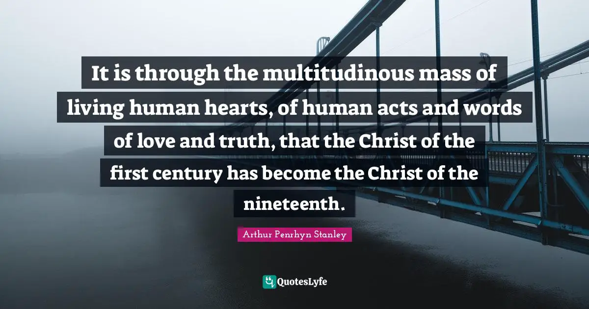It is through the multitudinous mass of living human hearts, of human acts and words of love and truth, that the Christ of the first century has become the Christ of the nineteenth.