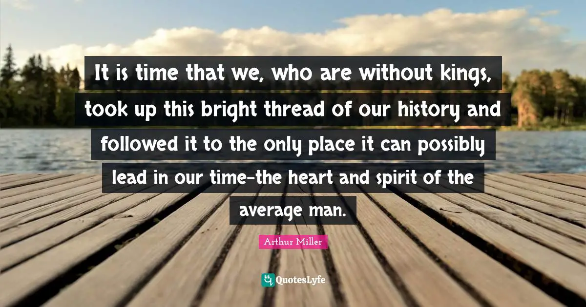 It is time that we, who are without kings, took up this bright thread of our history and followed it to the only place it can possibly lead in our time-the heart and spirit of the average man.