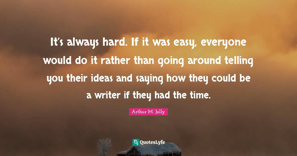 It’s always hard. If it was easy, everyone would do it rather than going around telling you their ideas and saying how they could be a writer if they had the time.