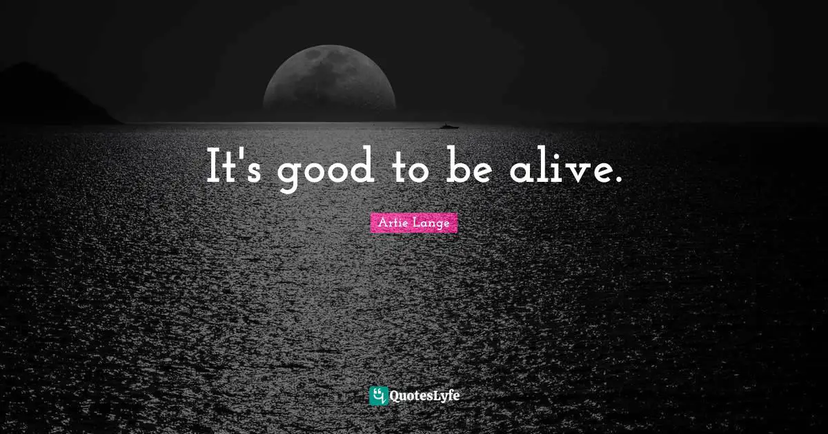 It's good to be alive.