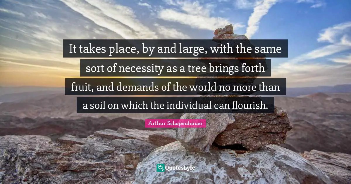 It takes place, by and large, with the same sort of necessity as a tree brings forth fruit, and demands of the world no more than a soil on which the individual can flourish.