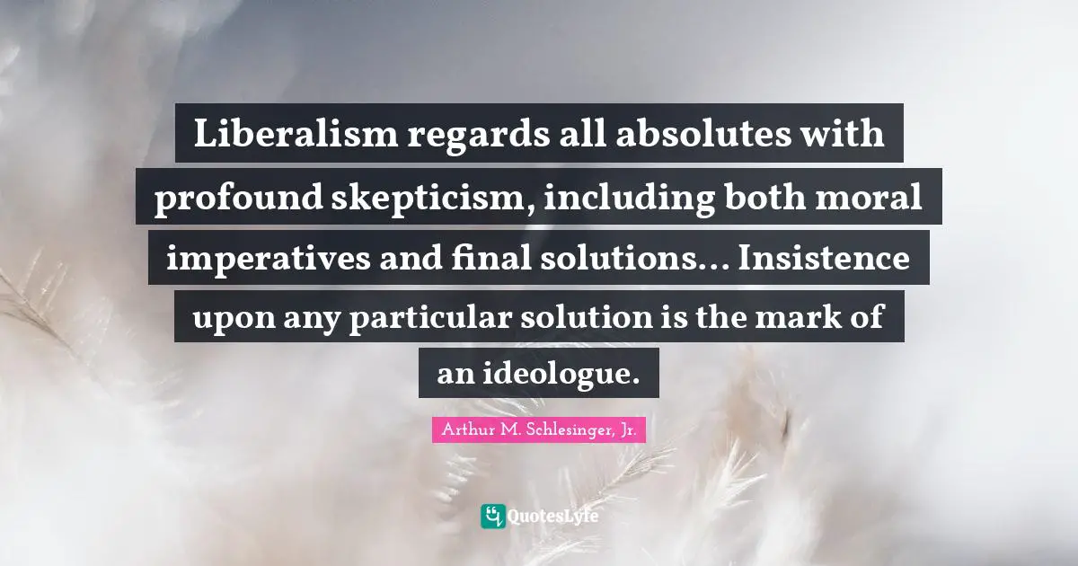 Liberalism regards all absolutes with profound skepticism, including both moral imperatives and final solutions... Insistence upon any particular solution is the mark of an ideologue.