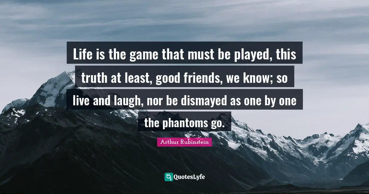 Life is the game that must be played, this truth at least, good friends, we know; so live and laugh, nor be dismayed as one by one the phantoms go.