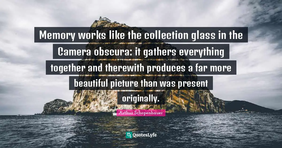 Memory works like the collection glass in the Camera obscura: it gathers everything together and therewith produces a far more beautiful picture than was present originally.