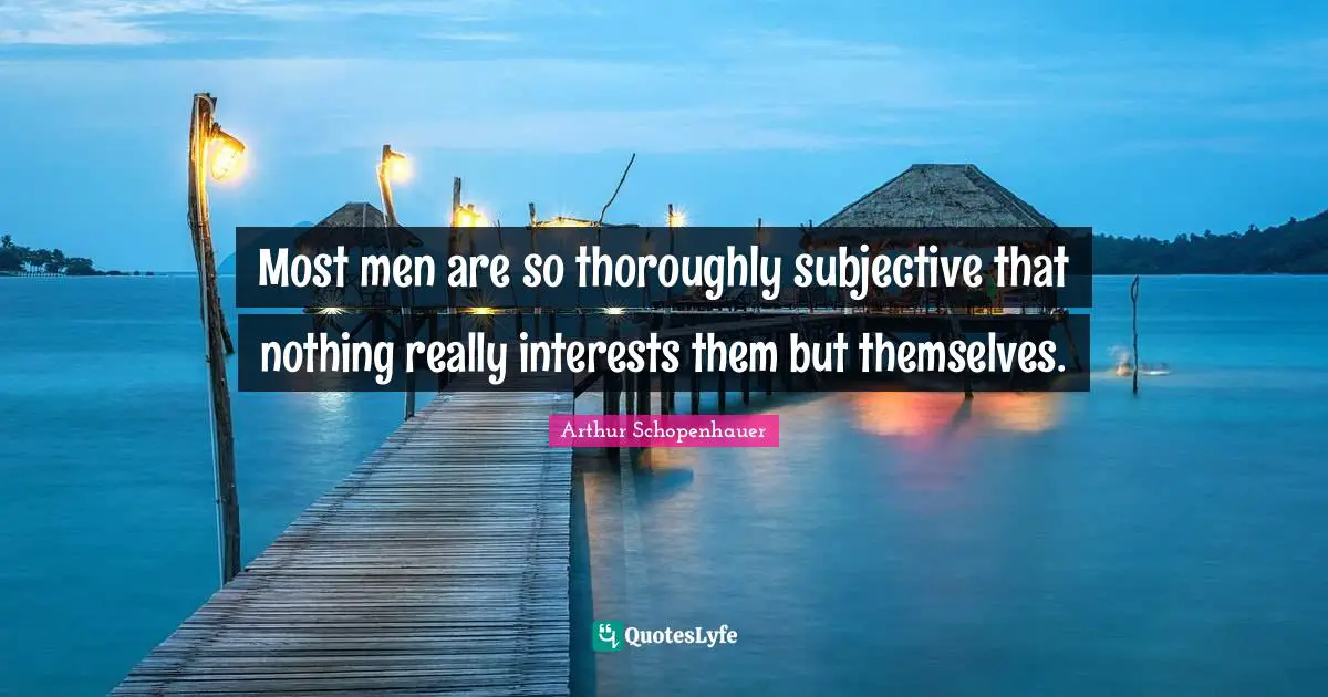 Most men are so thoroughly subjective that nothing really interests them but themselves.